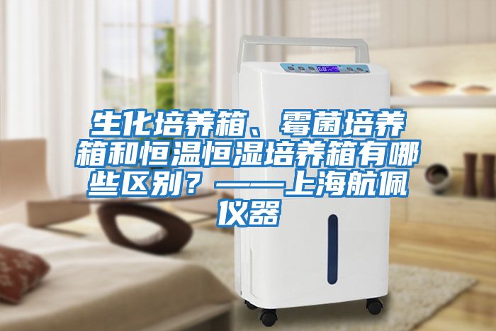 生化培養(yǎng)箱、霉菌培養(yǎng)箱和恒溫恒濕培養(yǎng)箱有哪些區(qū)別？——上海航佩儀器
